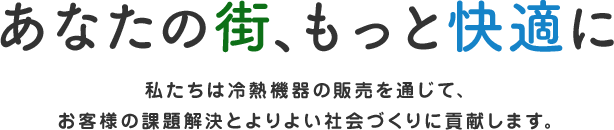 あなたの街、もっと快適に 私たちは冷熱機器の販売を通じて、お客様の課題解決とよりよい社会づくりに貢献します。