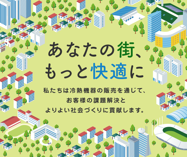 あなたの街、もっと快適に 私たちは冷熱機器の販売を通じて、お客様の課題解決とよりよい社会づくりに貢献します。