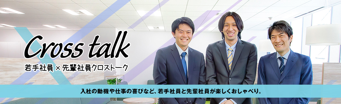 Cross talk 若手社員 × 先輩社員クロストーク　入社の動機や仕事の喜びなど、若手社員と先輩社員が楽しくおしゃべり。